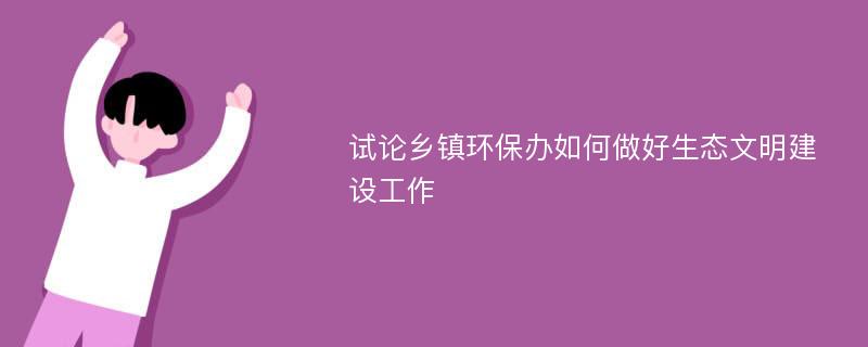 试论乡镇环保办如何做好生态文明建设工作