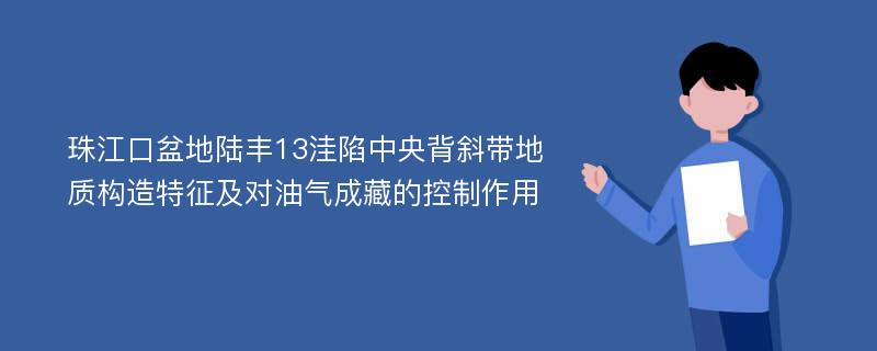 珠江口盆地陆丰13洼陷中央背斜带地质构造特征及对油气成藏的控制作用