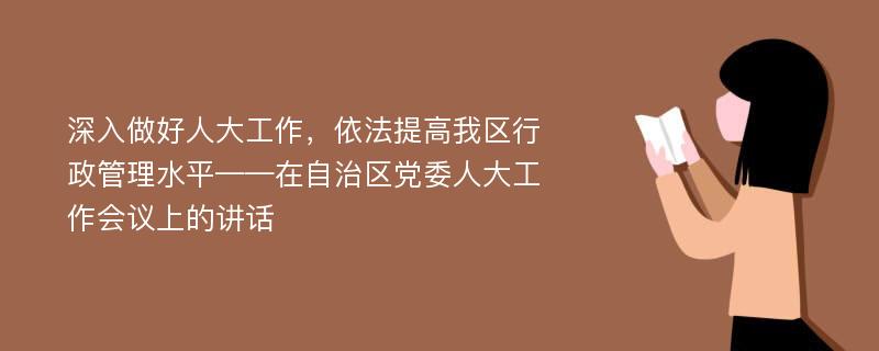 深入做好人大工作，依法提高我区行政管理水平——在自治区党委人大工作会议上的讲话