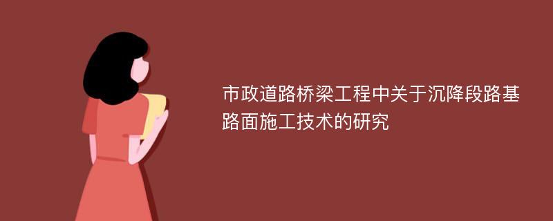 市政道路桥梁工程中关于沉降段路基路面施工技术的研究