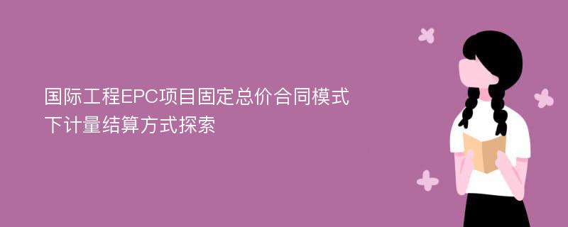 国际工程EPC项目固定总价合同模式下计量结算方式探索