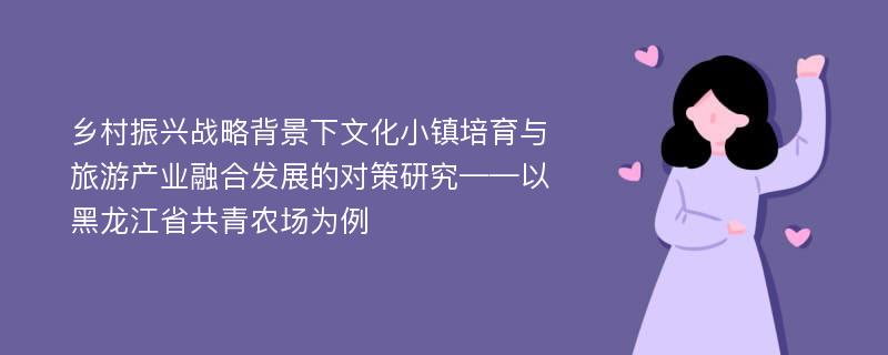 乡村振兴战略背景下文化小镇培育与旅游产业融合发展的对策研究——以黑龙江省共青农场为例