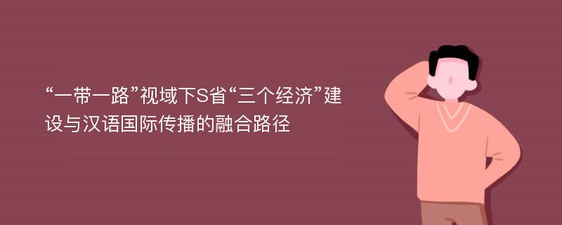 “一带一路”视域下S省“三个经济”建设与汉语国际传播的融合路径