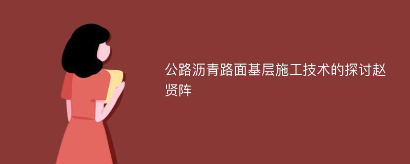 公路沥青路面基层施工技术的探讨赵贤阵