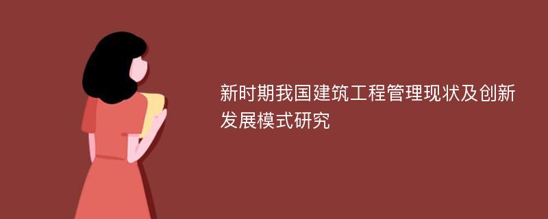 新时期我国建筑工程管理现状及创新发展模式研究