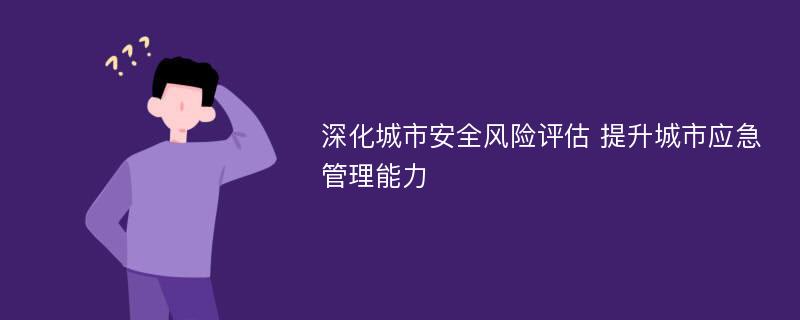 深化城市安全风险评估 提升城市应急管理能力