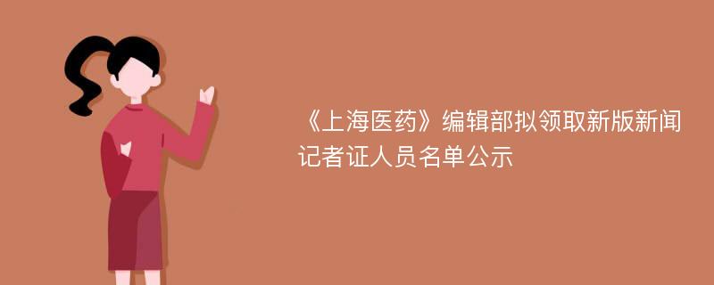 《上海医药》编辑部拟领取新版新闻记者证人员名单公示