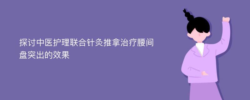 探讨中医护理联合针灸推拿治疗腰间盘突出的效果