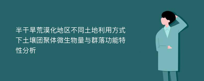 半干旱荒漠化地区不同土地利用方式下土壤团聚体微生物量与群落功能特性分析