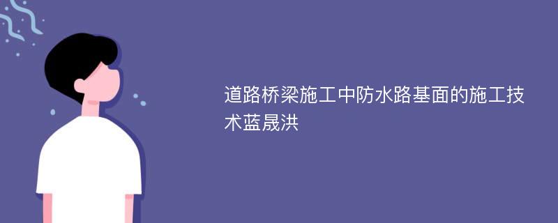 道路桥梁施工中防水路基面的施工技术蓝晟洪