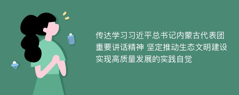 传达学习习近平总书记内蒙古代表团重要讲话精神 坚定推动生态文明建设实现高质量发展的实践自觉