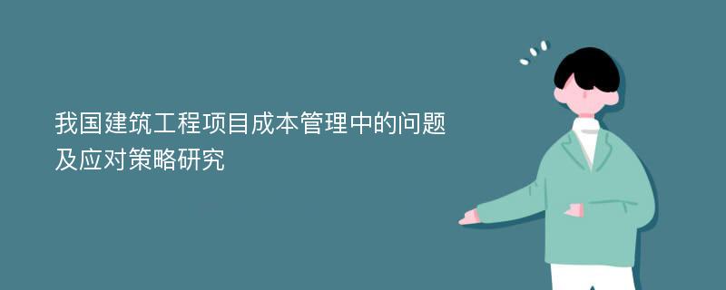 我国建筑工程项目成本管理中的问题及应对策略研究