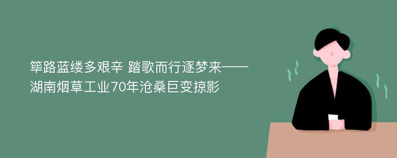 筚路蓝缕多艰辛 踏歌而行逐梦来——湖南烟草工业70年沧桑巨变掠影