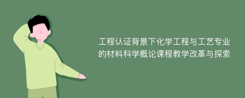 工程认证背景下化学工程与工艺专业的材料科学概论课程教学改革与探索