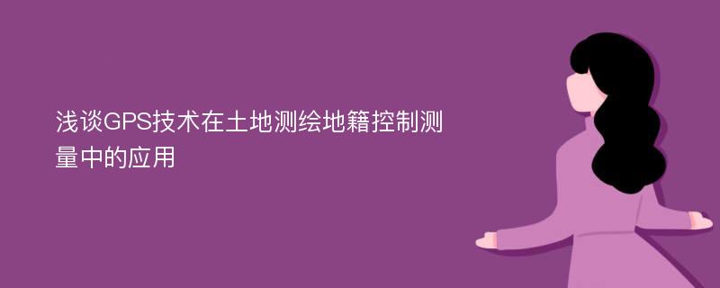 浅谈GPS技术在土地测绘地籍控制测量中的应用