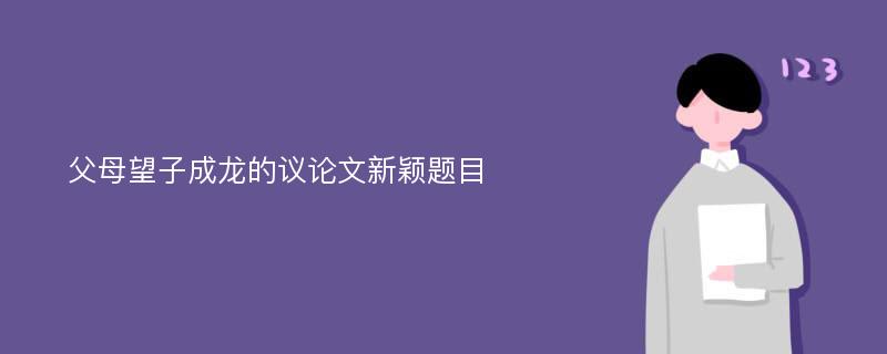 父母望子成龙的议论文新颖题目