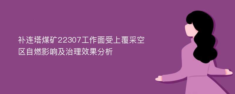 补连塔煤矿22307工作面受上覆采空区自燃影响及治理效果分析