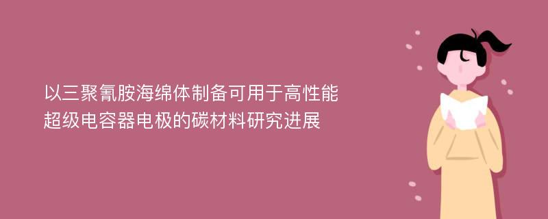 以三聚氰胺海绵体制备可用于高性能超级电容器电极的碳材料研究进展