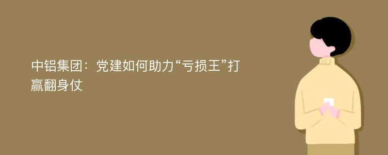 中铝集团：党建如何助力“亏损王”打赢翻身仗