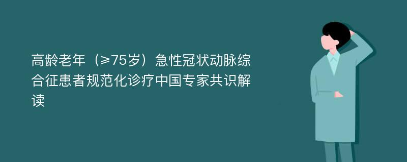 高龄老年（≥75岁）急性冠状动脉综合征患者规范化诊疗中国专家共识解读