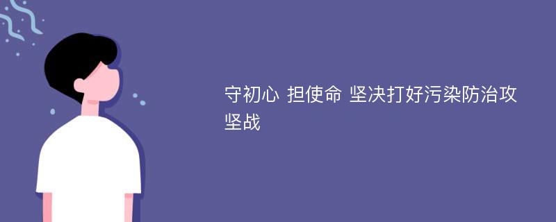 守初心 担使命 坚决打好污染防治攻坚战