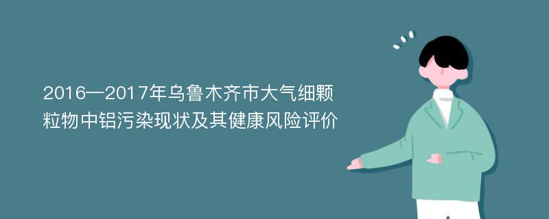 2016—2017年乌鲁木齐市大气细颗粒物中铝污染现状及其健康风险评价