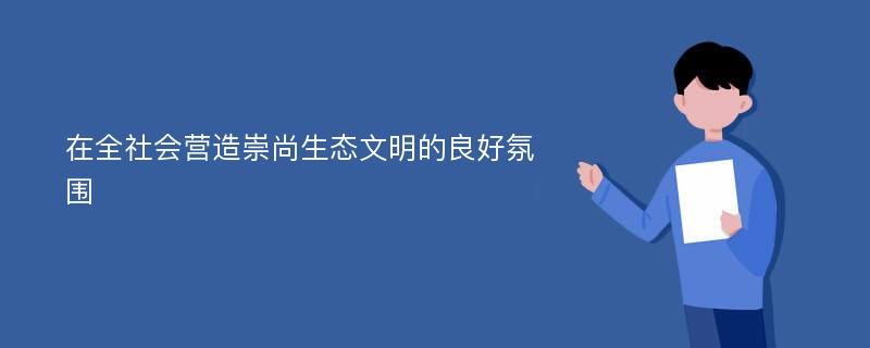 在全社会营造崇尚生态文明的良好氛围