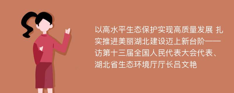 以高水平生态保护实现高质量发展 扎实推进美丽湖北建设迈上新台阶——访第十三届全国人民代表大会代表、湖北省生态环境厅厅长吕文艳