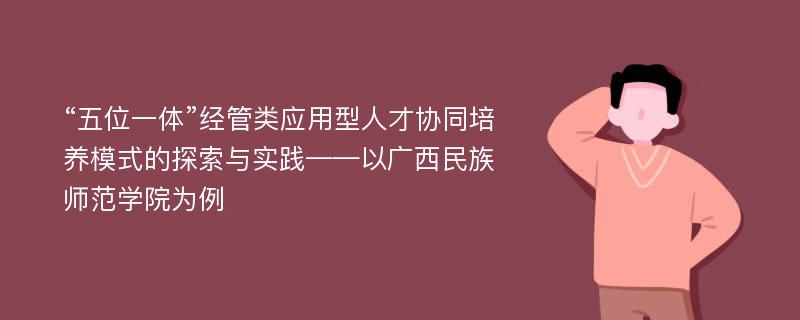 “五位一体”经管类应用型人才协同培养模式的探索与实践——以广西民族师范学院为例