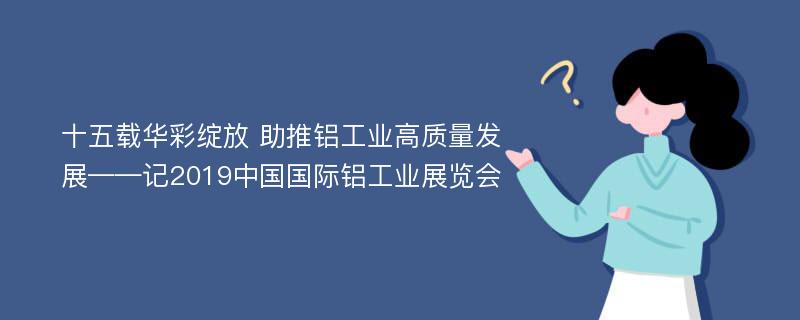 十五载华彩绽放 助推铝工业高质量发展——记2019中国国际铝工业展览会