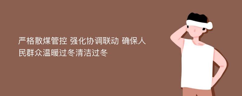 严格散煤管控 强化协调联动 确保人民群众温暖过冬清洁过冬