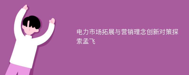 电力市场拓展与营销理念创新对策探索孟飞