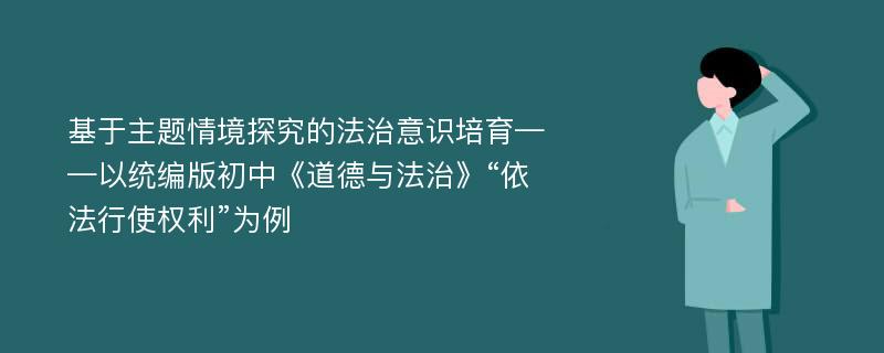 基于主题情境探究的法治意识培育——以统编版初中《道德与法治》“依法行使权利”为例