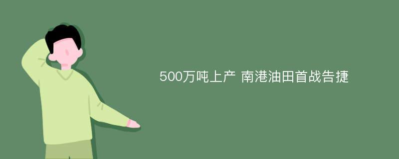 500万吨上产 南港油田首战告捷