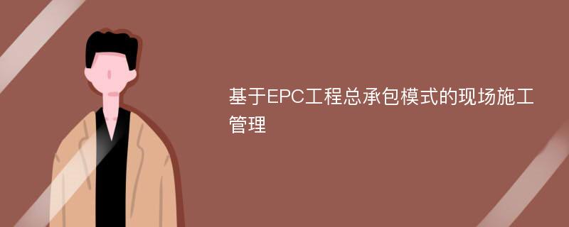 基于EPC工程总承包模式的现场施工管理