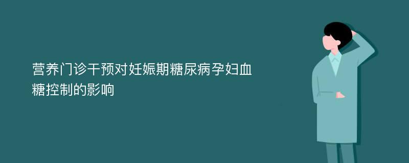 营养门诊干预对妊娠期糖尿病孕妇血糖控制的影响