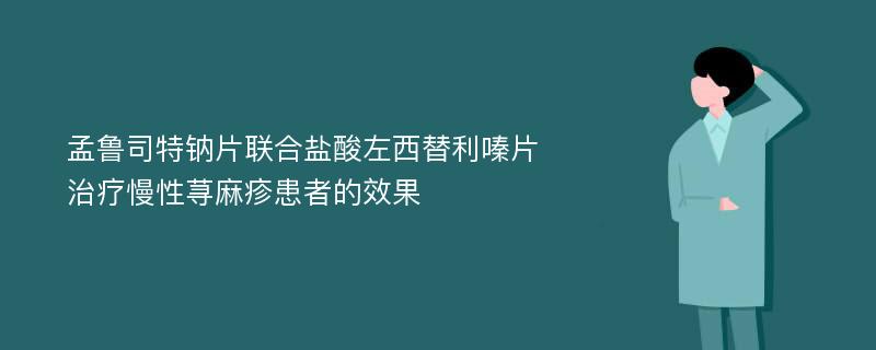 孟鲁司特钠片联合盐酸左西替利嗪片治疗慢性荨麻疹患者的效果