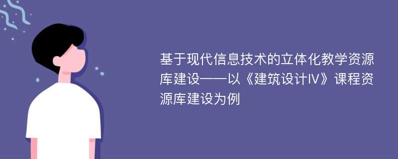 基于现代信息技术的立体化教学资源库建设——以《建筑设计Ⅳ》课程资源库建设为例