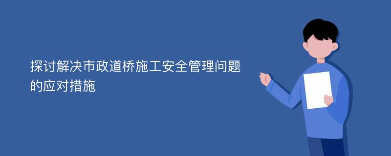 探讨解决市政道桥施工安全管理问题的应对措施