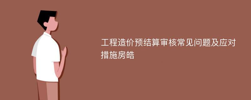 工程造价预结算审核常见问题及应对措施房皓