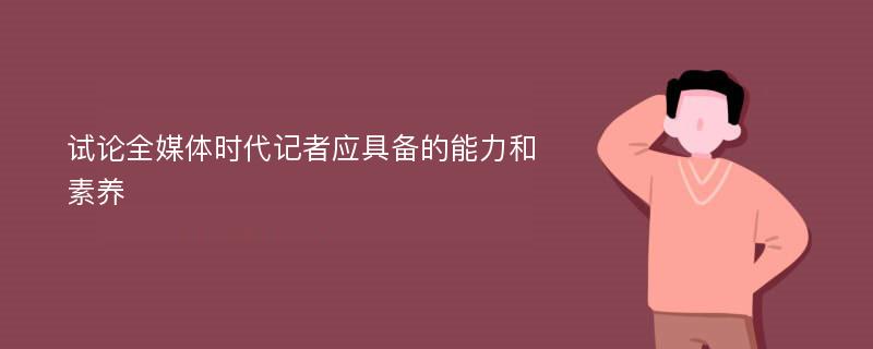 试论全媒体时代记者应具备的能力和素养