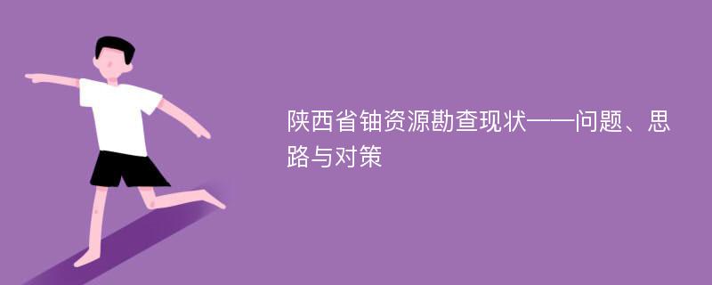 陕西省铀资源勘查现状——问题、思路与对策