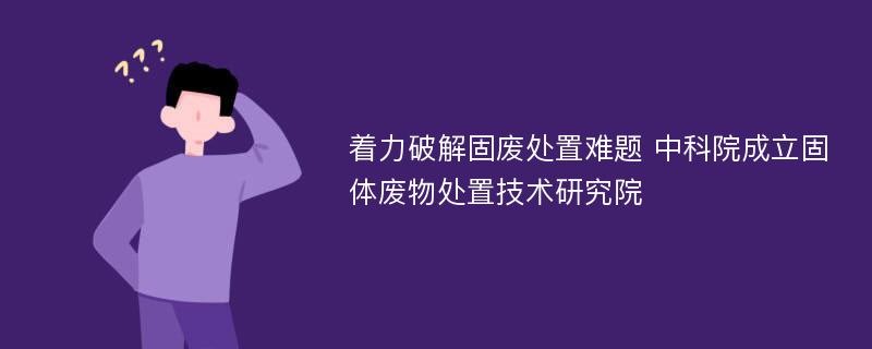 着力破解固废处置难题 中科院成立固体废物处置技术研究院