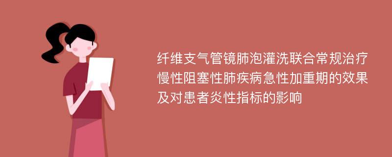 纤维支气管镜肺泡灌洗联合常规治疗慢性阻塞性肺疾病急性加重期的效果及对患者炎性指标的影响