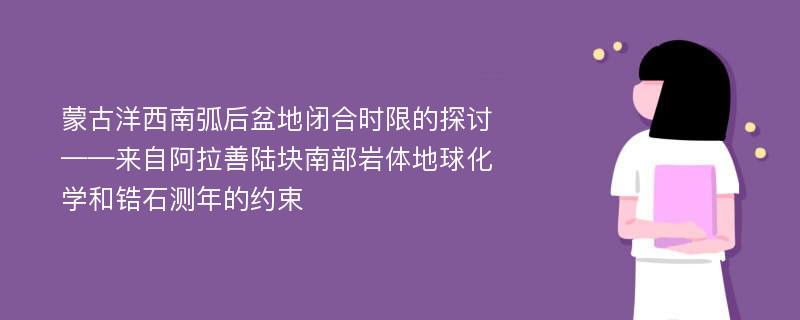 蒙古洋西南弧后盆地闭合时限的探讨——来自阿拉善陆块南部岩体地球化学和锆石测年的约束