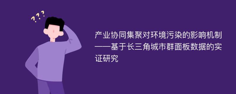 产业协同集聚对环境污染的影响机制——基于长三角城市群面板数据的实证研究