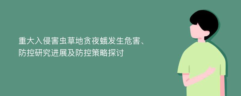 重大入侵害虫草地贪夜蛾发生危害、防控研究进展及防控策略探讨