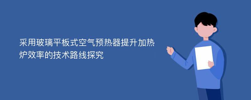 采用玻璃平板式空气预热器提升加热炉效率的技术路线探究