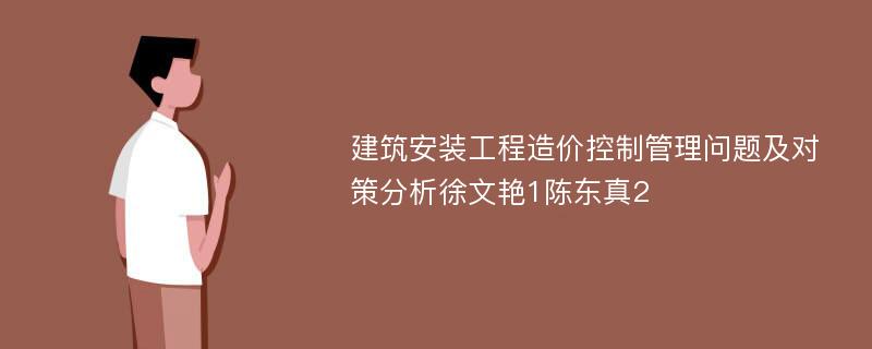 建筑安装工程造价控制管理问题及对策分析徐文艳1陈东真2