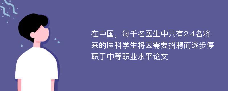 在中国，每千名医生中只有2.4名将来的医科学生将因需要招聘而逐步停职于中等职业水平论文